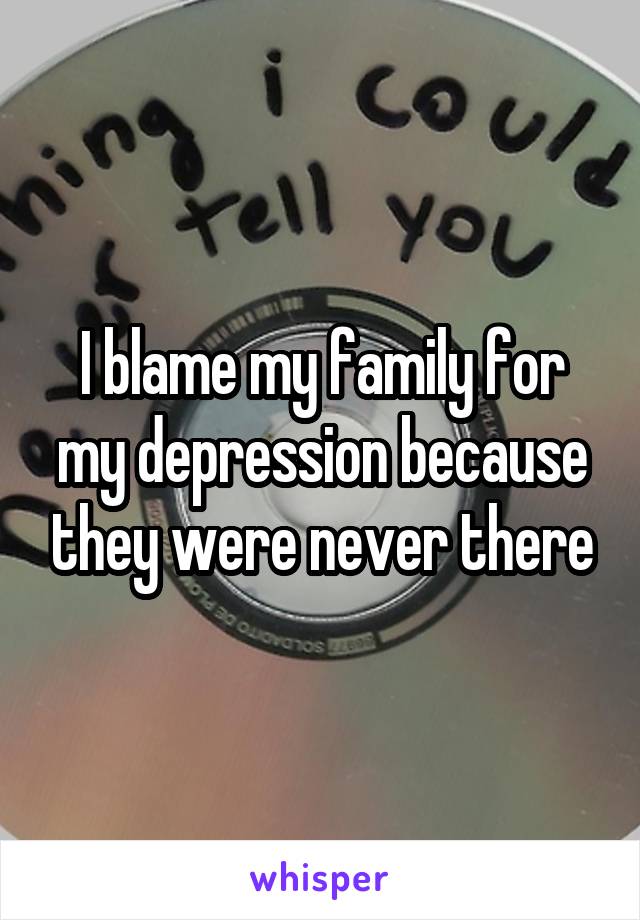 I blame my family for my depression because they were never there