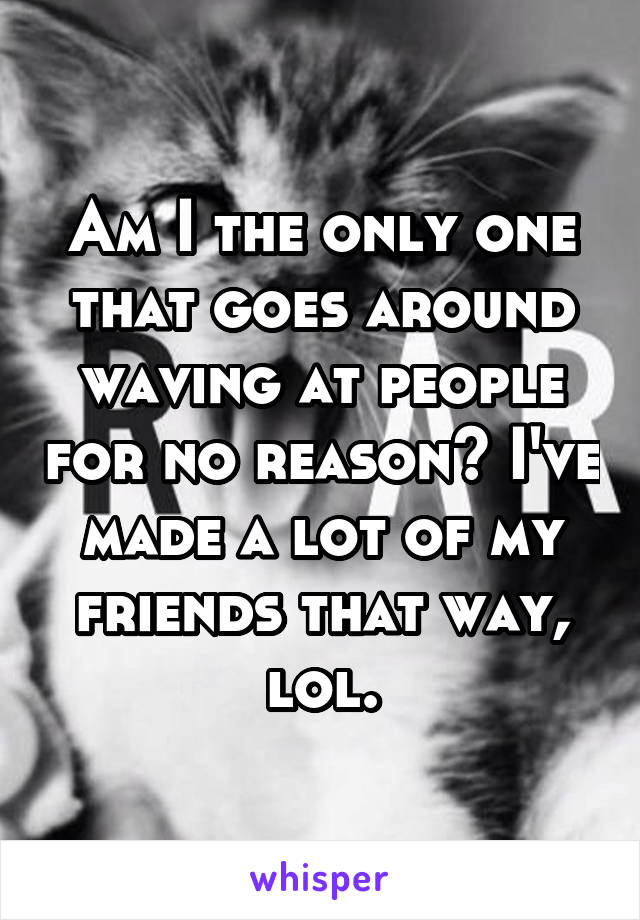 Am I the only one that goes around waving at people for no reason? I've made a lot of my friends that way, lol.