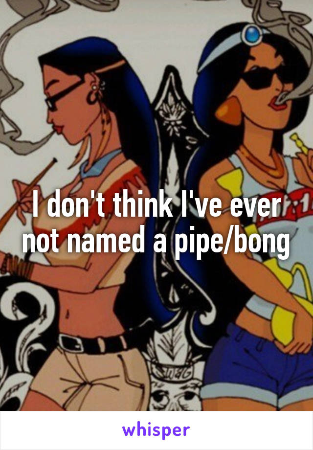 I don't think I've ever not named a pipe/bong