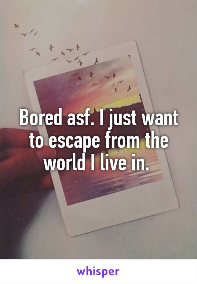 Bored asf. I just want to escape from the world I live in. 