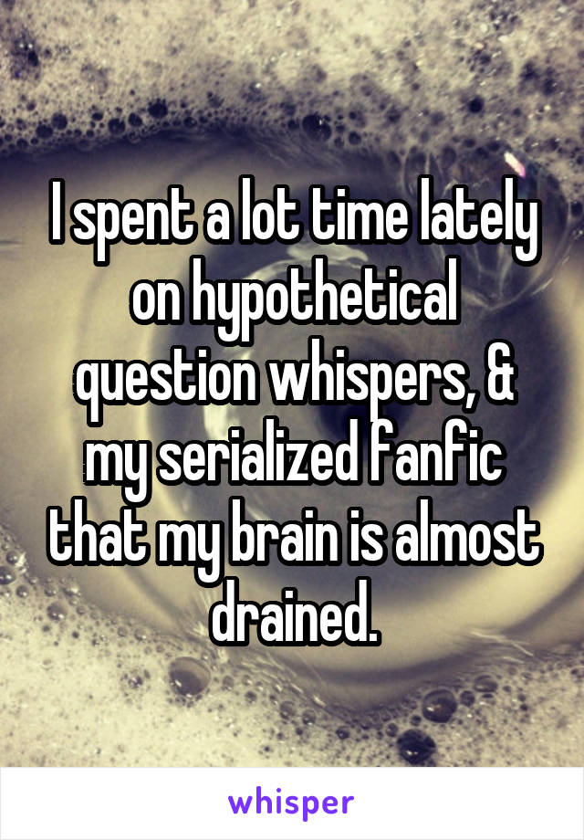 I spent a lot time lately on hypothetical question whispers, & my serialized fanfic that my brain is almost drained.