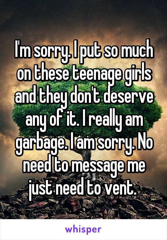 I'm sorry. I put so much on these teenage girls and they don't deserve any of it. I really am garbage. I am sorry. No need to message me just need to vent. 