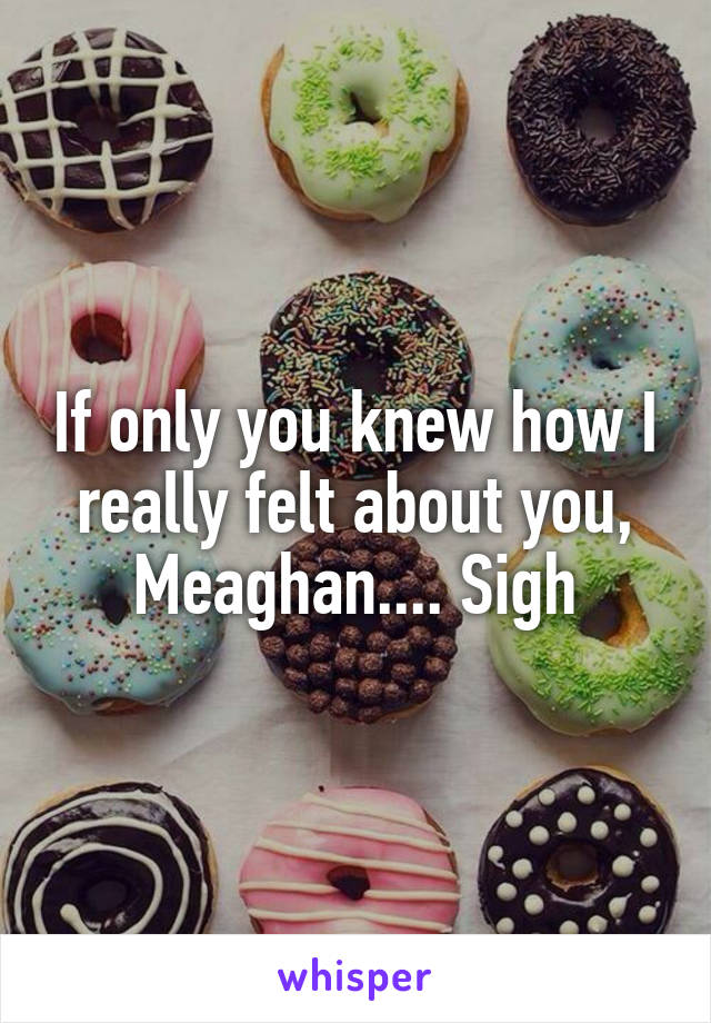 If only you knew how I really felt about you, Meaghan.... Sigh