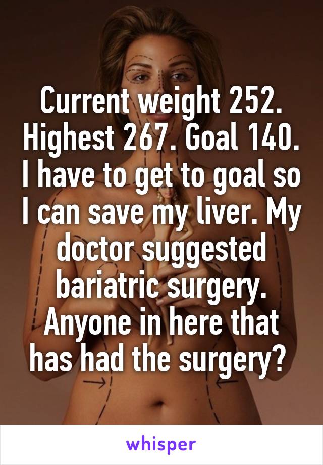 Current weight 252. Highest 267. Goal 140. I have to get to goal so I can save my liver. My doctor suggested bariatric surgery. Anyone in here that has had the surgery? 