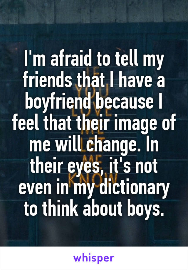 I'm afraid to tell my friends that I have a boyfriend because I feel that their image of me will change. In their eyes, it's not even in my dictionary to think about boys.