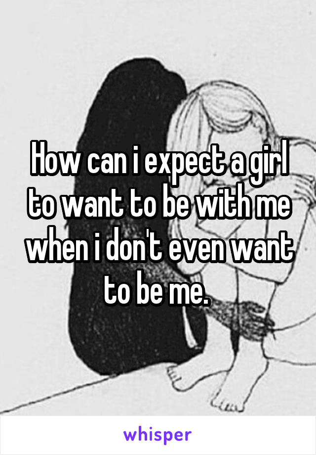 How can i expect a girl to want to be with me when i don't even want to be me. 