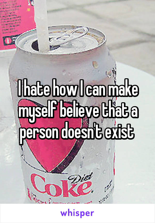 I hate how I can make myself believe that a person doesn't exist 