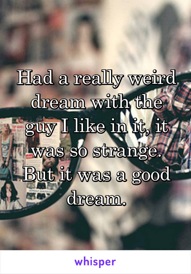 Had a really weird dream with the guy I like in it, it was so strange. But it was a good dream.