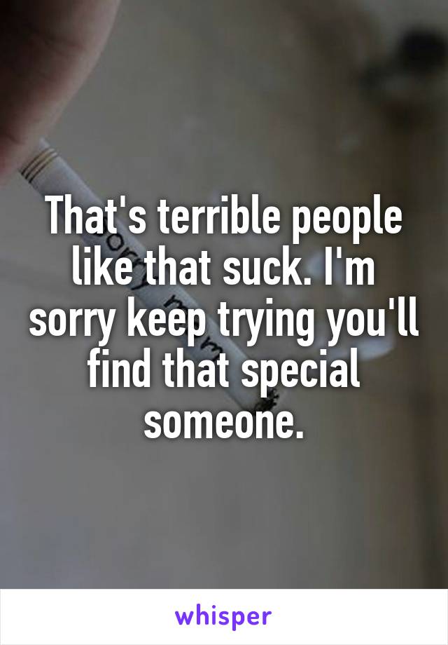 That's terrible people like that suck. I'm sorry keep trying you'll find that special someone.