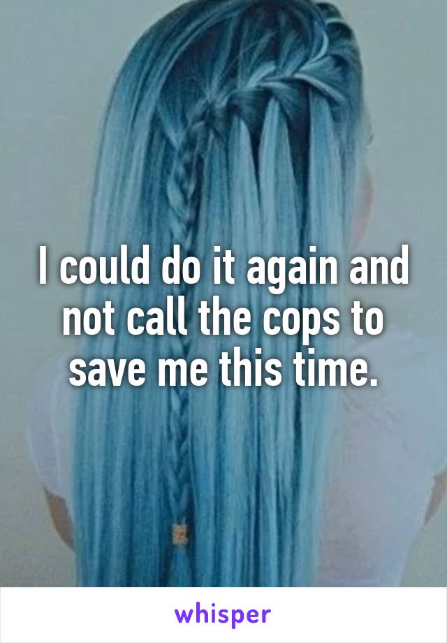 I could do it again and not call the cops to save me this time.