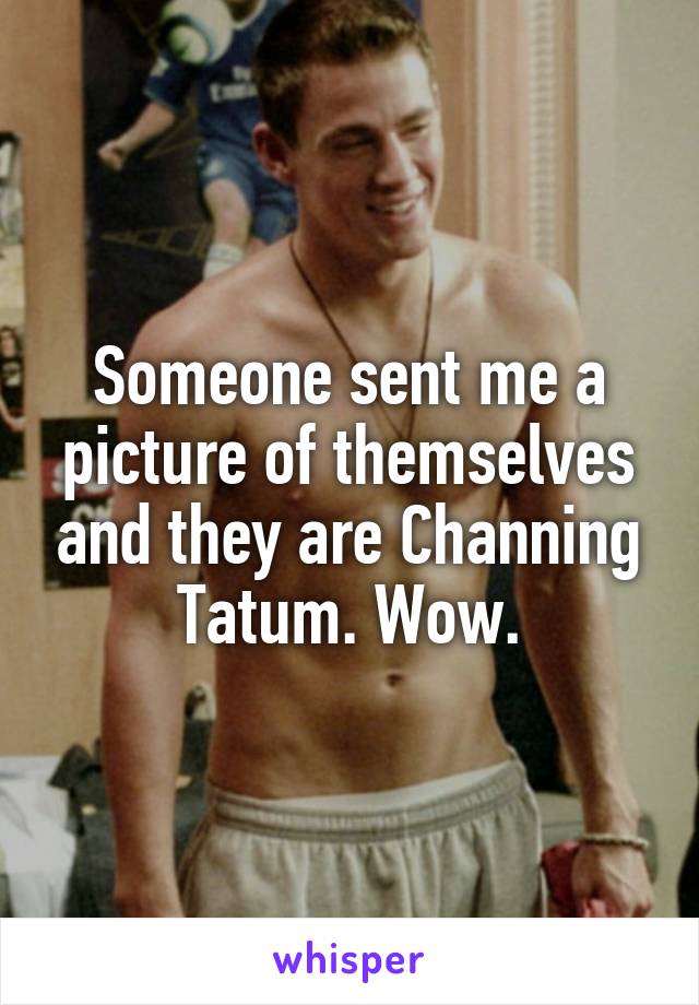 Someone sent me a picture of themselves and they are Channing Tatum. Wow.