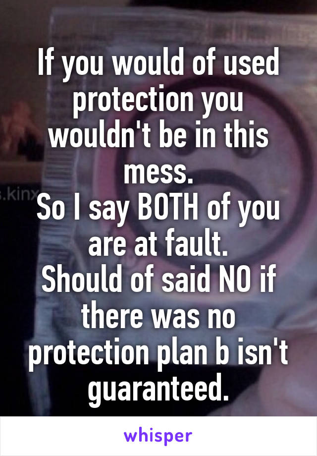 If you would of used protection you wouldn't be in this mess.
So I say BOTH of you are at fault.
Should of said NO if there was no protection plan b isn't guaranteed.