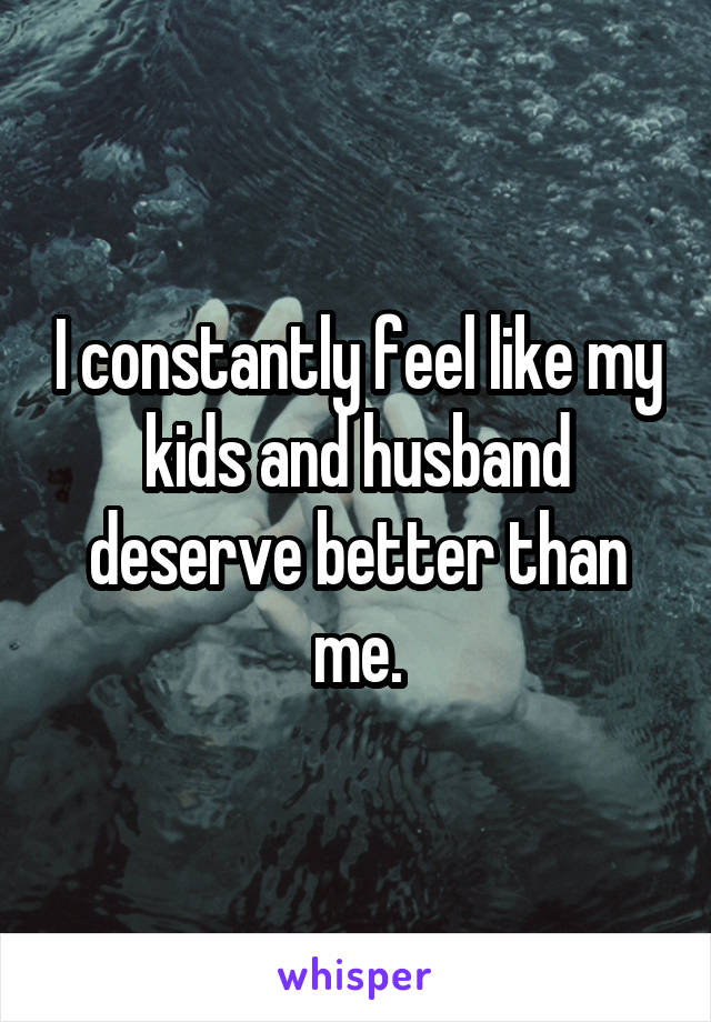 I constantly feel like my kids and husband deserve better than me.