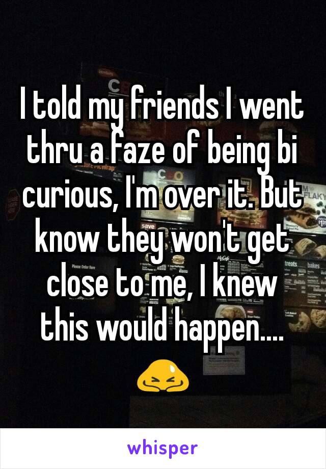 I told my friends I went thru a faze of being bi curious, I'm over it. But know they won't get close to me, I knew this would happen.... 🙇