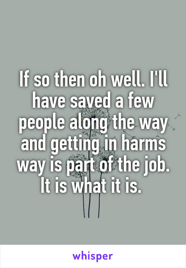 If so then oh well. I'll have saved a few people along the way and getting in harms way is part of the job. It is what it is. 