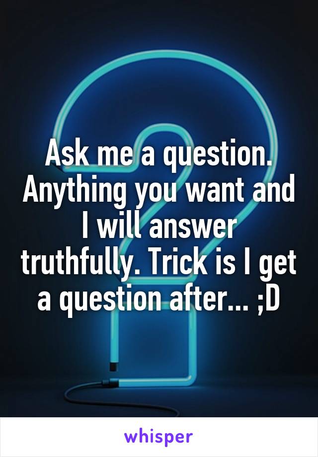 Ask me a question. Anything you want and I will answer truthfully. Trick is I get a question after... ;D