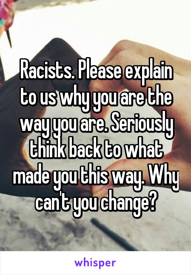 Racists. Please explain to us why you are the way you are. Seriously think back to what made you this way. Why can't you change?