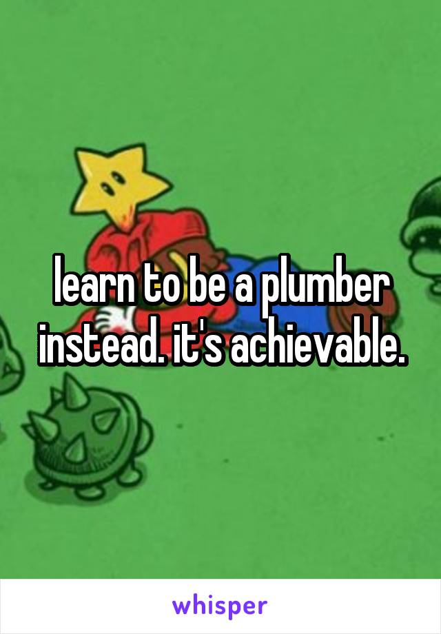 learn to be a plumber instead. it's achievable.