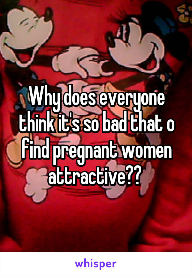 Why does everyone think it's so bad that o find pregnant women attractive?? 