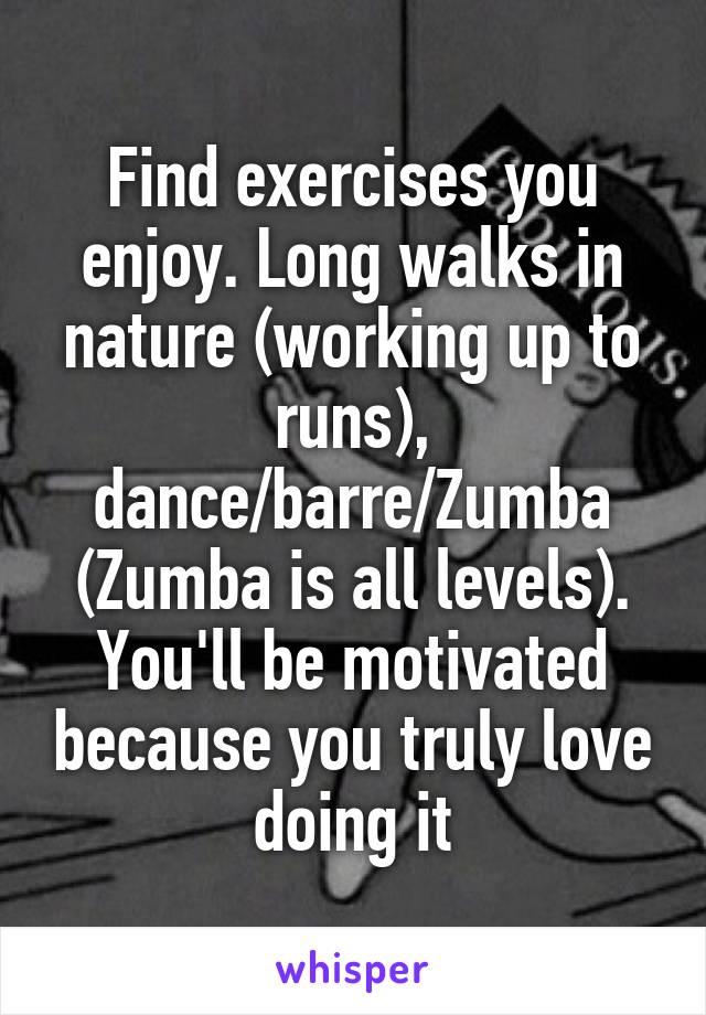 Find exercises you enjoy. Long walks in nature (working up to runs), dance/barre/Zumba (Zumba is all levels). You'll be motivated because you truly love doing it