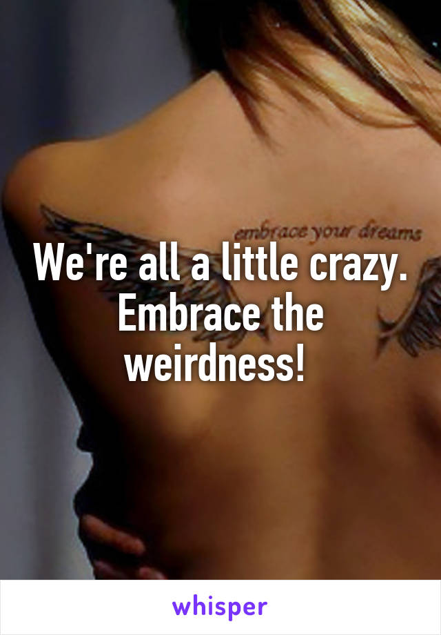 We're all a little crazy. Embrace the weirdness! 