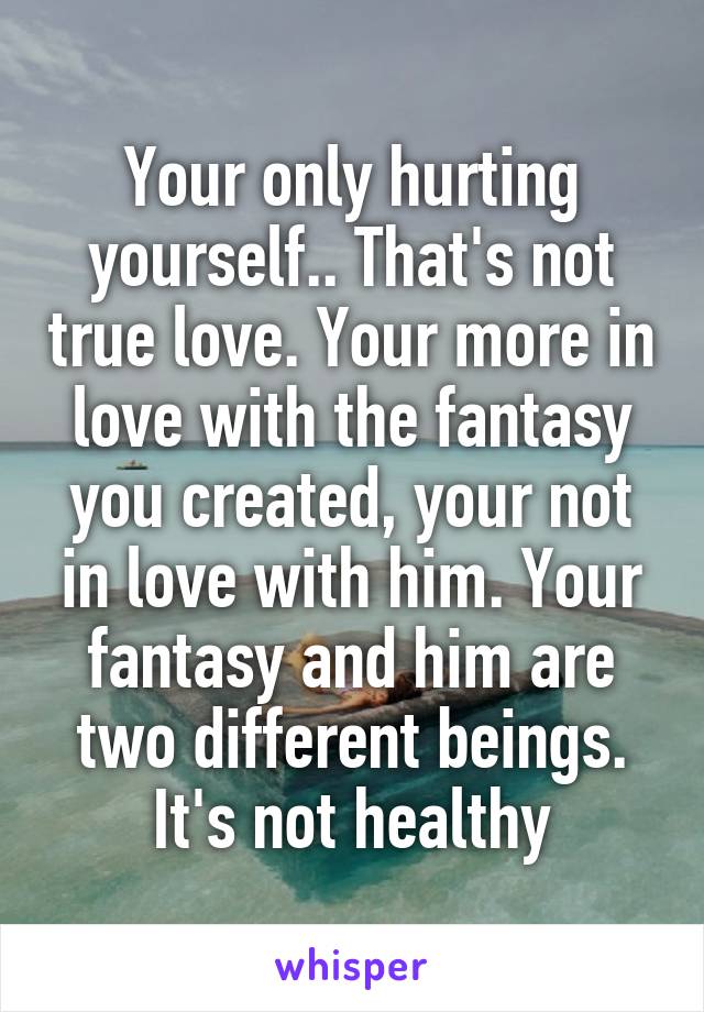 Your only hurting yourself.. That's not true love. Your more in love with the fantasy you created, your not in love with him. Your fantasy and him are two different beings. It's not healthy