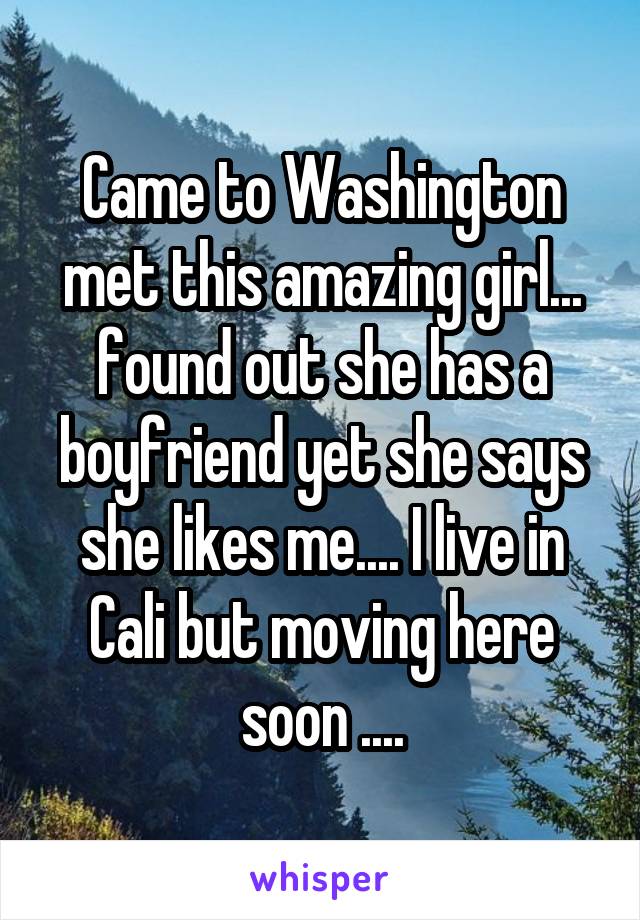 Came to Washington met this amazing girl... found out she has a boyfriend yet she says she likes me.... I live in Cali but moving here soon ....