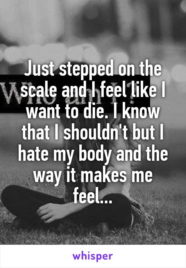 Just stepped on the scale and I feel like I want to die. I know that I shouldn't but I hate my body and the way it makes me feel...