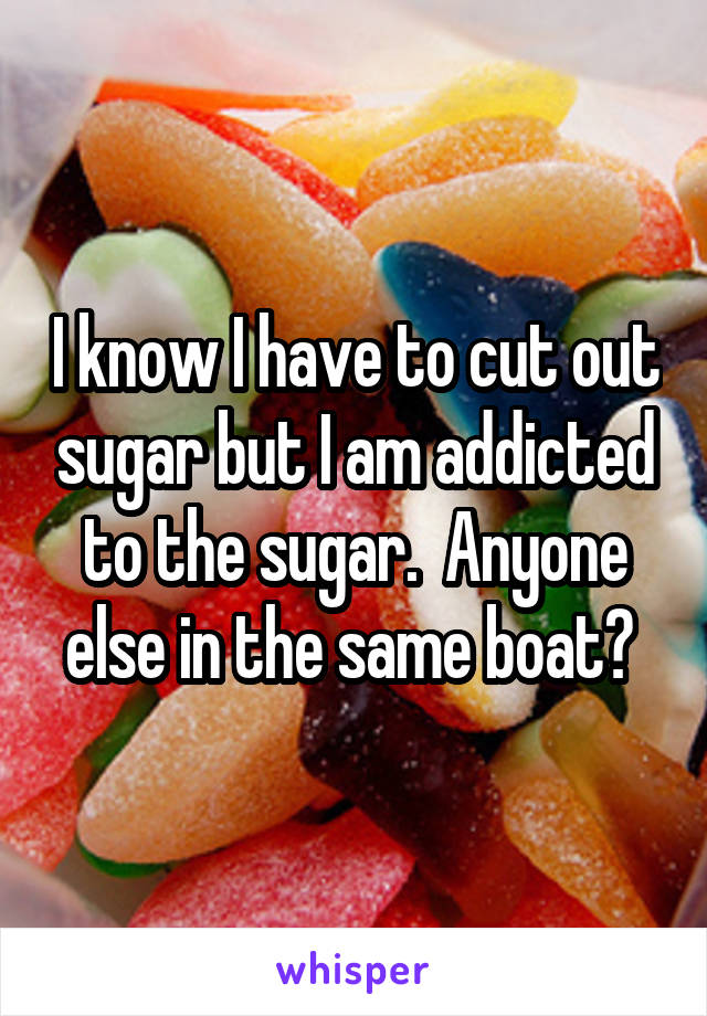 I know I have to cut out sugar but I am addicted to the sugar.  Anyone else in the same boat? 