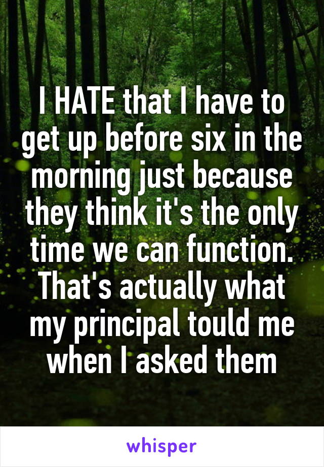 I HATE that I have to get up before six in the morning just because they think it's the only time we can function. That's actually what my principal tould me when I asked them