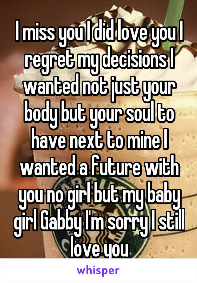 I miss you I did love you I regret my decisions I wanted not just your body but your soul to have next to mine I wanted a future with you no girl but my baby girl Gabby I'm sorry I still love you