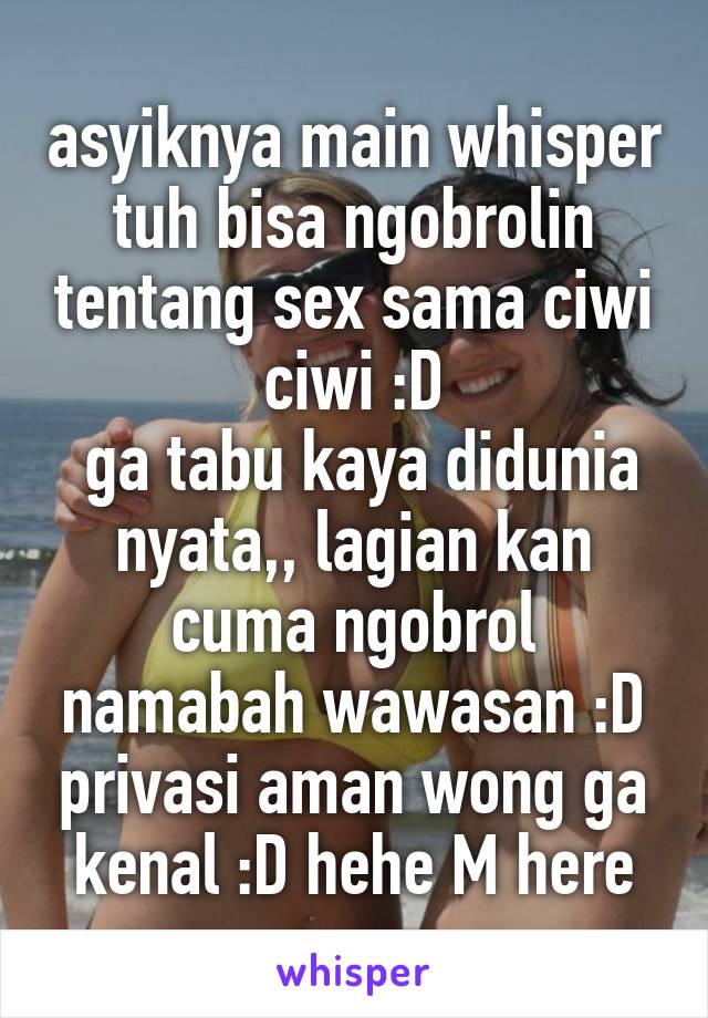 asyiknya main whisper tuh bisa ngobrolin tentang sex sama ciwi ciwi :D
 ga tabu kaya didunia nyata,, lagian kan cuma ngobrol namabah wawasan :D privasi aman wong ga kenal :D hehe M here