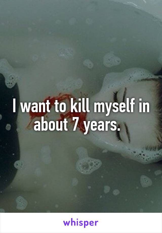 I want to kill myself in about 7 years.  