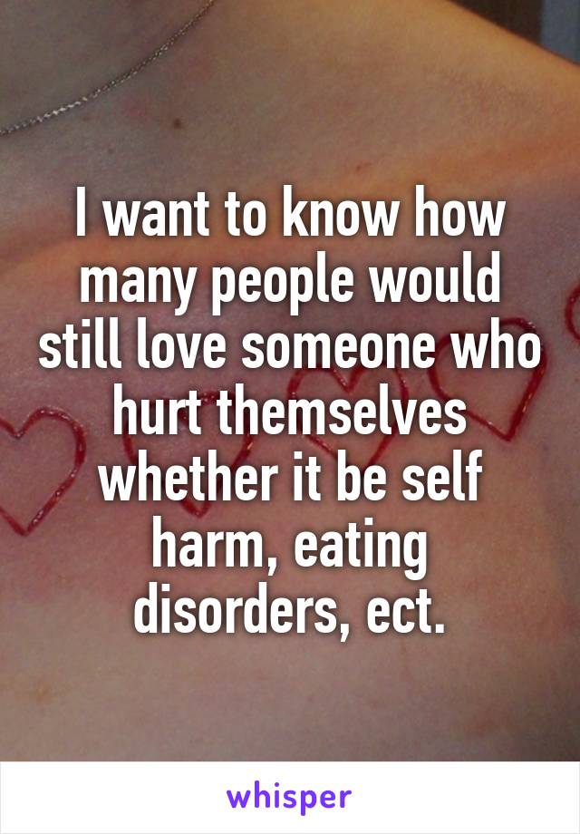 I want to know how many people would still love someone who hurt themselves whether it be self harm, eating disorders, ect.