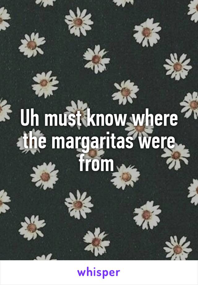 Uh must know where the margaritas were from 