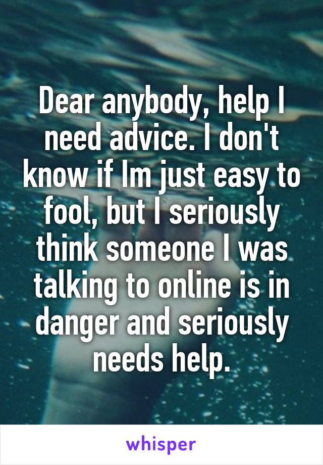 Dear anybody, help I need advice. I don't know if Im just easy to fool, but I seriously think someone I was talking to online is in danger and seriously needs help.