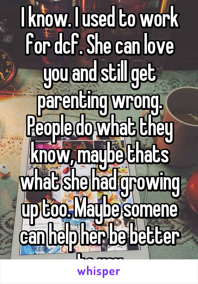 I know. I used to work for dcf. She can love you and still get parenting wrong. People do what they know, maybe thats what she had growing up too. Maybe somene can help her be better to you