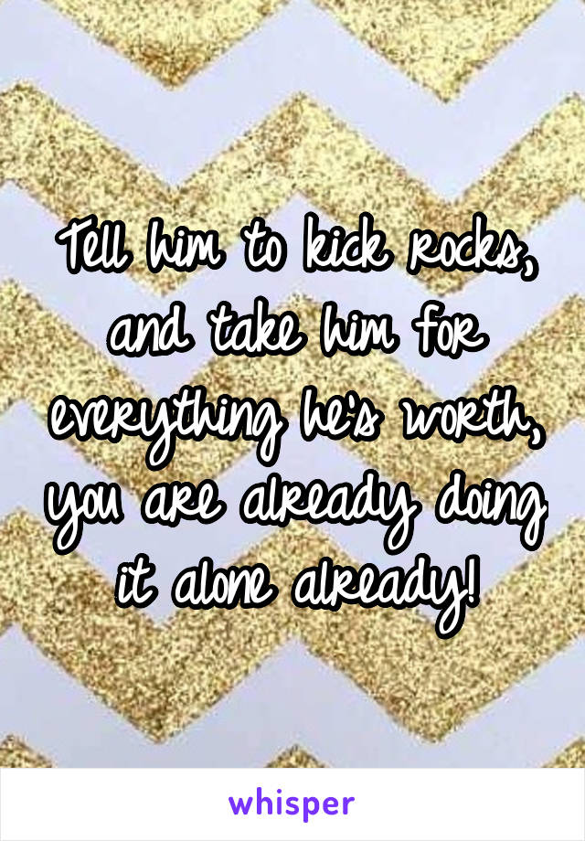 Tell him to kick rocks, and take him for everything he's worth, you are already doing it alone already!