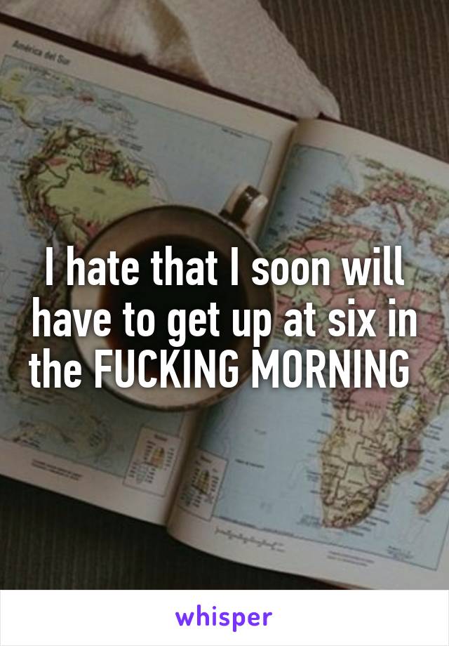 I hate that I soon will have to get up at six in the FUCKING MORNING 