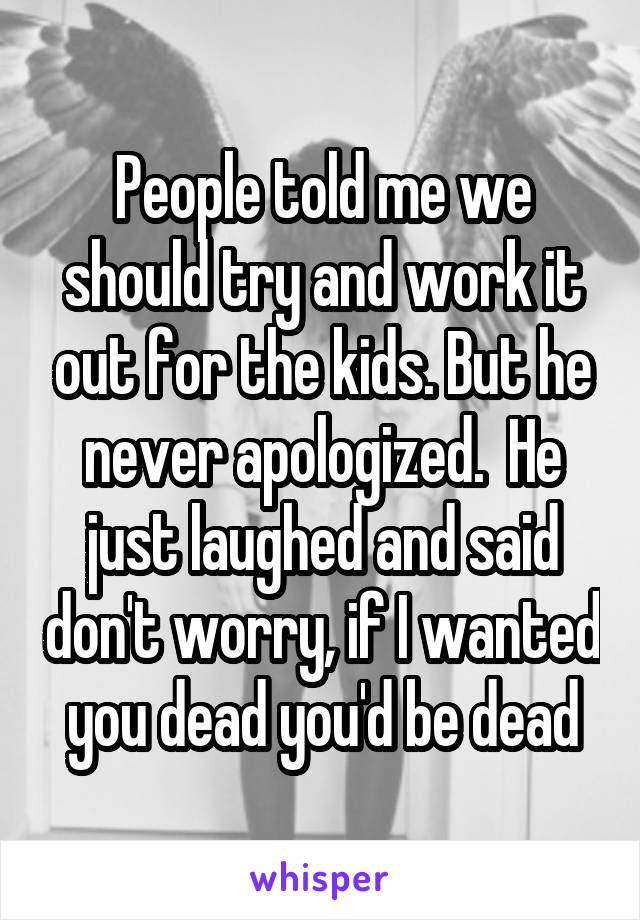 People told me we should try and work it out for the kids. But he never apologized.  He just laughed and said don't worry, if I wanted you dead you'd be dead