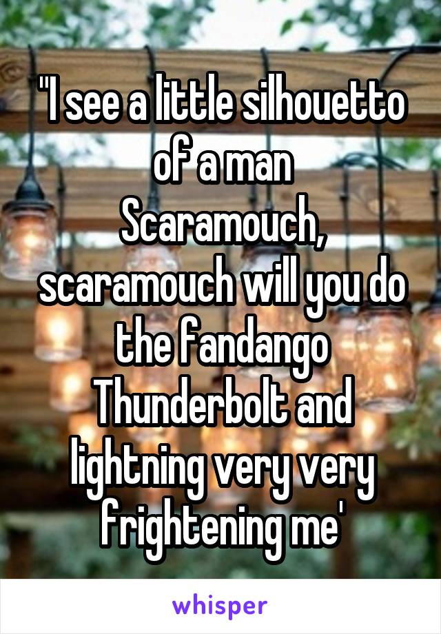 "I see a little silhouetto of a man
Scaramouch, scaramouch will you do the fandango
Thunderbolt and lightning very very frightening me'