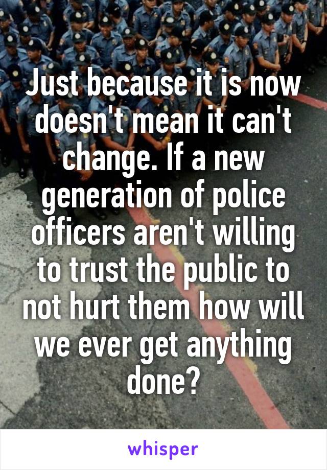 Just because it is now doesn't mean it can't change. If a new generation of police officers aren't willing to trust the public to not hurt them how will we ever get anything done?