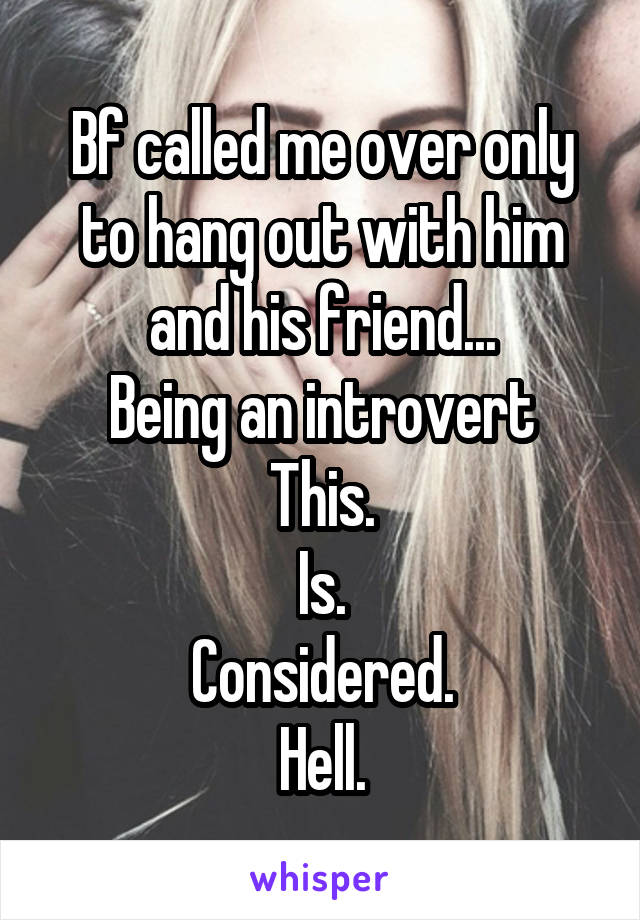 Bf called me over only to hang out with him and his friend...
Being an introvert
This.
Is.
Considered.
Hell.