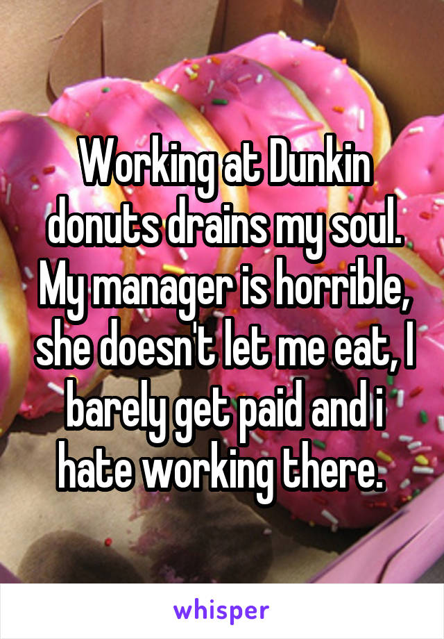 Working at Dunkin donuts drains my soul. My manager is horrible, she doesn't let me eat, I barely get paid and i hate working there. 