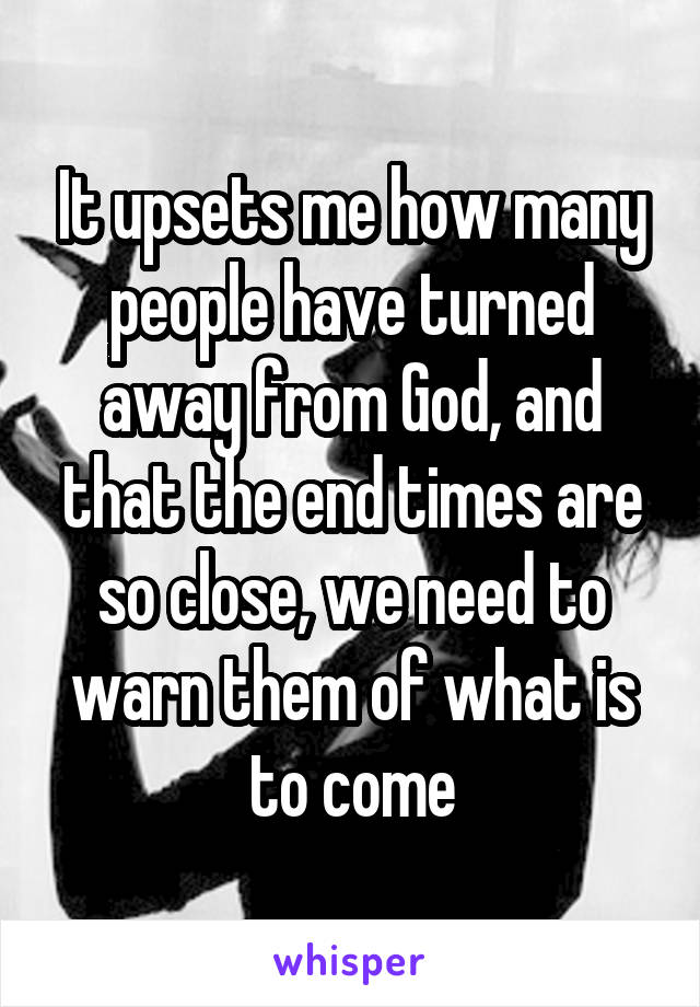 It upsets me how many people have turned away from God, and that the end times are so close, we need to warn them of what is to come