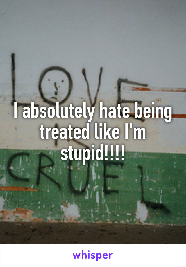 I absolutely hate being treated like I'm stupid!!!!