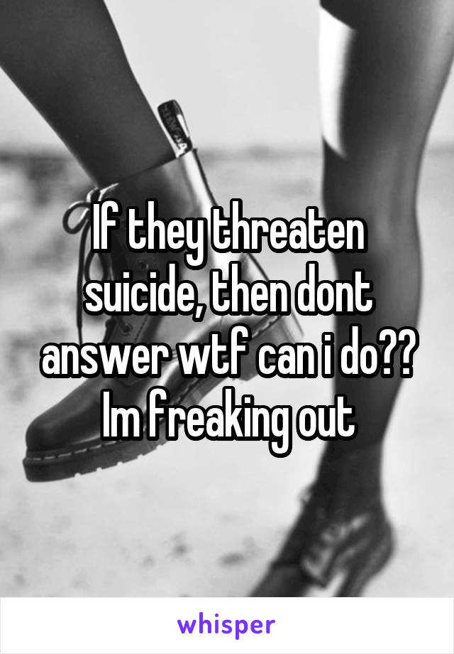 If they threaten suicide, then dont answer wtf can i do?? Im freaking out