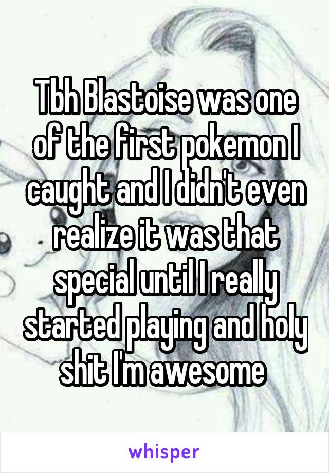 Tbh Blastoise was one of the first pokemon I caught and I didn't even realize it was that special until I really started playing and holy shit I'm awesome 