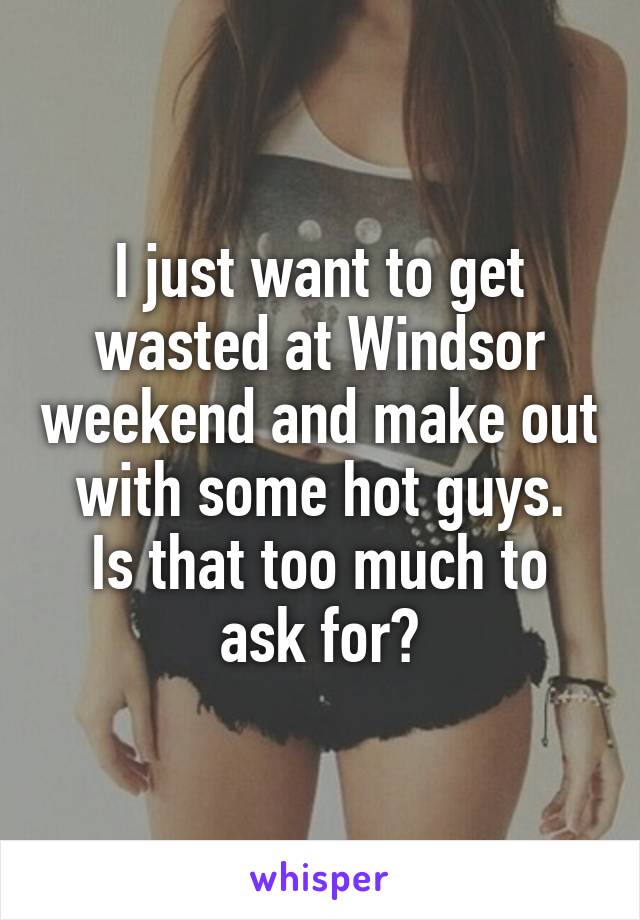 I just want to get wasted at Windsor weekend and make out with some hot guys.
Is that too much to ask for?