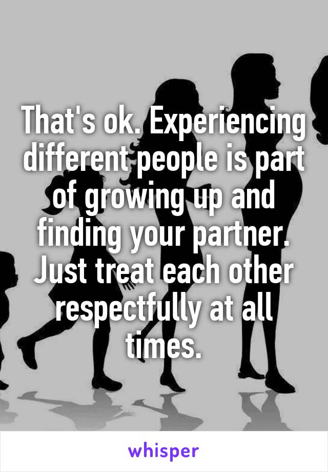 That's ok. Experiencing different people is part of growing up and finding your partner. Just treat each other respectfully at all times.